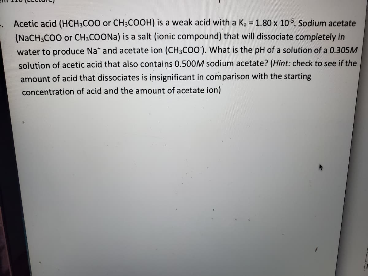 . Acetic acid (HCH3CO0 or CH3COOH) is a weak acid with a K, = 1.80 x 105. Sodium acetate
(NaCH3CO0 or CH3COONA) is a salt (ionic compound) that will dissociate completely in
water to produce Na* and acetate ion (CH3CO0). What is the pH of a solution of a 0.305M
solution of acetic acid that also contains 0.500M sodium acetate? (Hint: check to see if the
amount of acid that dissociates is insignificant in comparison with the starting
concentration of acid and the amount of acetate ion)
