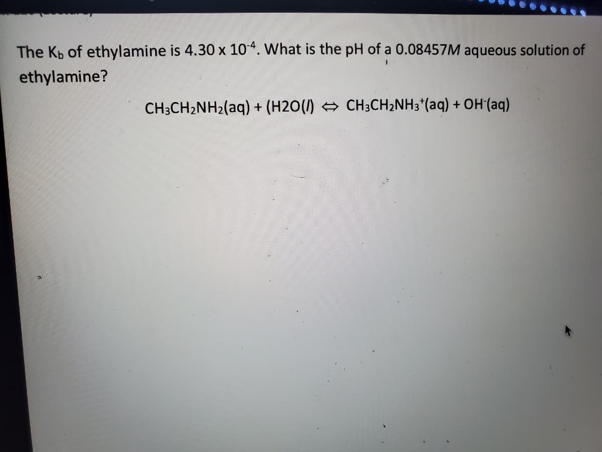 The Kb of ethylamine is 4.30 x 104. What is the pH of a 0.08457M aqueous solution of
ethylamine?
CH3CH2NH2(aq) + (H2O() CH3CH2NH3*(aq) + OH (aq)
