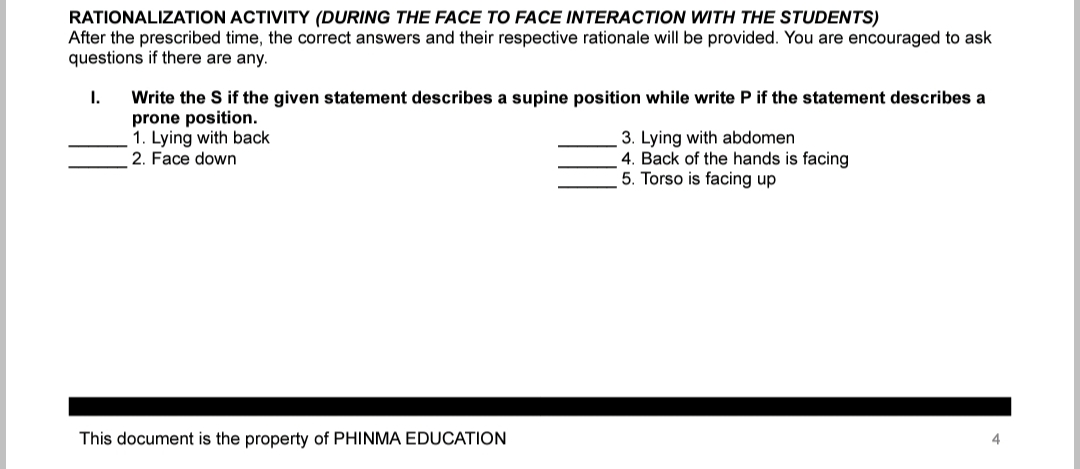 RATIONALIZATION ACTIVITY (DURING THE FACE TO FACE INTERACTION WITH THE STUDENTS)
After the prescribed time, the correct answers and their respective rationale will be provided. You are encouraged to ask
questions if there are any.
I.
Write the S if the given statement describes a supine position while write P if the statement describes a
prone position.
1. Lying with back
2. Face down
This document is the property of PHINMA EDUCATION
3. Lying with abdomen
4. Back of the hands is facing
5. Torso is facing up
4