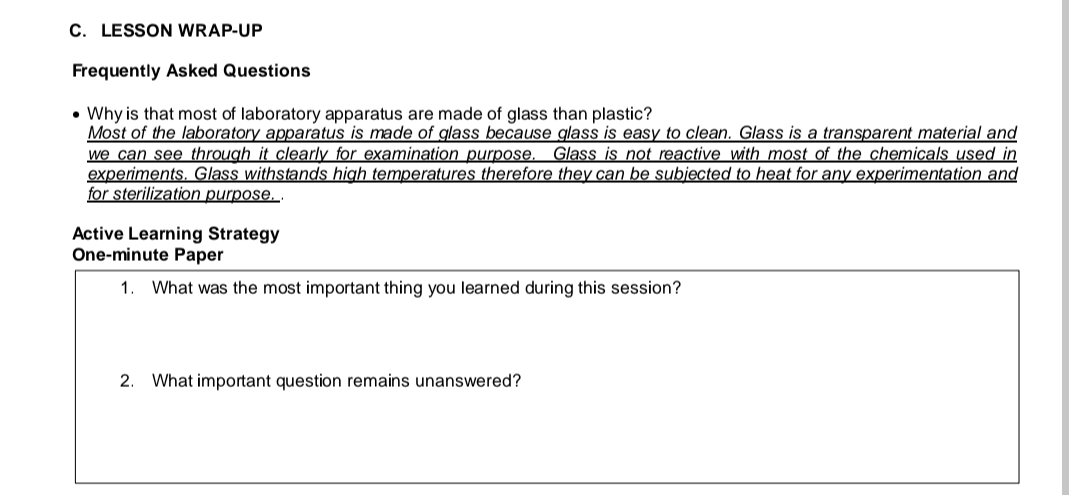 C. LESSON WRAP-UP
Frequently Asked Questions
• Why is that most of laboratory apparatus are made of glass than plastic?
Most of the laboratory apparatus is made of glass because glass is easy to clean. Glass is a transparent material and
we can see through it clearly for examination purpose. Glass is not reactive with most of the chemicals used in
experiments. Glass withstands high temperatures therefore they can be subjected to heat for any experimentation and
for sterilization purpose...
Active Learning Strategy
One-minute Paper
1. What was the most important thing you learned during this session?
2. What important question remains unanswered?