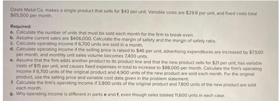 Ozark Metal Co. makes a single product that sells for $43 per unit. Variable costs are $29.8 per unit, and fixed costs total
$65,500 per month.
Required:
a. Calculate the number of units that must be sold each month for the firm to break even.
b. Assume current sales are $406,000. Calculate the margin of safety and the margin of safety ratio.
c. Calculate operating income if 6,700 units are sold in a month.
d. Calculate operating income if the selling price is raised to $46 per unit, advertising expenditures are increased by $7,500
per month, and monthly unit sales volume becomes 7,400 units.
e. Assume that the firm adds another product to its product line and that the new product sells for $21 per unit, has variable
costs of $15 per unit, and causes fixed expenses in total to increase to $88,000 per month. Calculate the firm's operating
income if 6,700 units of the original product and 4,900 units of the new product are sold each month. For the original
product, use the selling price and variable cost data given in the problem statement.
f. Calculate the firm's operating income if 3,800 units of the original product and 7,800 units of the new product are sold
each month.
g. Why operating income is different in parts e and f, even though sales totaled 11,600 units in each case.
