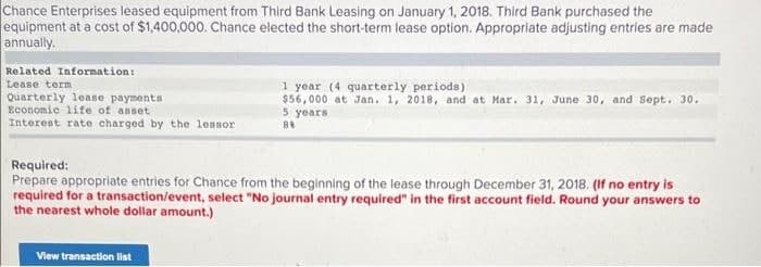 Chance Enterprises leased equipment from Third Bank Leasing on January 1, 2018. Third Bank purchased the
equipment at a cost of $1,400,000. Chance elected the short-term lease option. Appropriate adjusting entries are made
annually.
Related Information:
1 year (4 quarterly periode)
$56,000 at Jan. 1, 2018, and at Mar. 31, June 30, and Sept. 30.
5 years
Lease term
Quarterly lease payments
Economic lite of anset
Interent rate charged by the lessor
Required:
Prepare appropriate entries for Chance from the beginning of the lease through December 31, 2018. (If no entry is
required for a transaction/event, select "No journal entry required" in the first account field. Round your answers to
the nearest whole dollar amount.)
View transaction list
