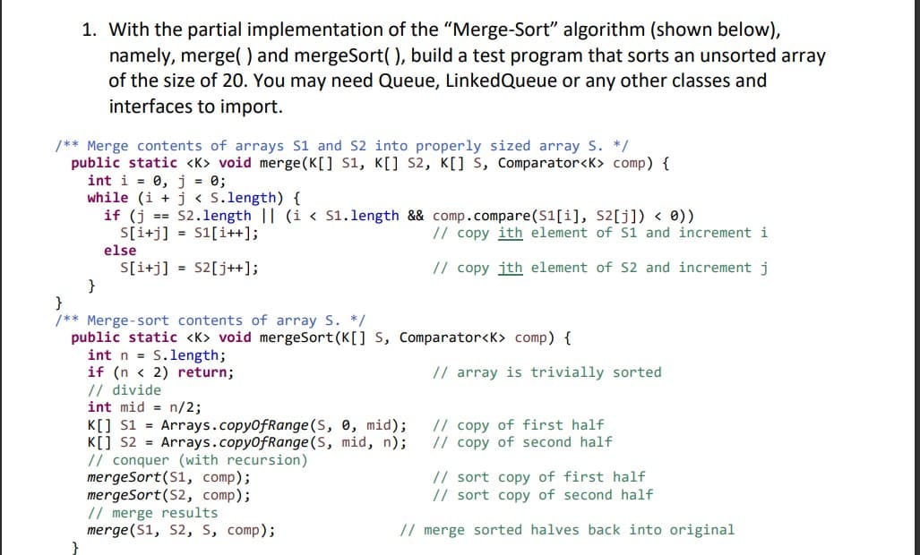 1. With the partial implementation of the "Merge-Sort" algorithm (shown below),
namely, merge() and mergeSort(), build a test program that sorts an unsorted array
of the size of 20. You may need Queue, LinkedQueue or any other classes and
interfaces to import.
/** Merge contents of arrays S1 and S2 into properly sized array S. */
public static <K> void merge (K[] S1, K[] s2, K[] S, comparator<K> comp) {
int i = 0, j = 0;
while (i + j < S.length) {
if (j == S2.1length || (i < S1.length && comp.compare(S1[i], S2[j]) < 0))
S[i+j] = S1[i++];
else
// copy ith element of S1 and increment i
S[i+j] = S2[j++];
}
}
/** Merge-sort contents of array S. */
public static <K> void mergeSort (K[] S, Comparator<K> comp) {
int n = S.length;
if (n < 2) return;
// divide
int mid = n/2;
// copy jth element of S2 and increment j
// array is trivially sorted
// copy of first half
// copy of second half
K[] s1 = Arrays.copy0fRange (S, 0, mid);
K[] s2 = Arrays.copy0fRange (S, mid, n);
// conquer (with recursion)
mergeSort(S1, comp);
mergeSort(S2, comp);
// merge results
merge(S1, S2, S, comp);
// sort copy of first half
// sort copy of second half
// merge sorted halves back into original
