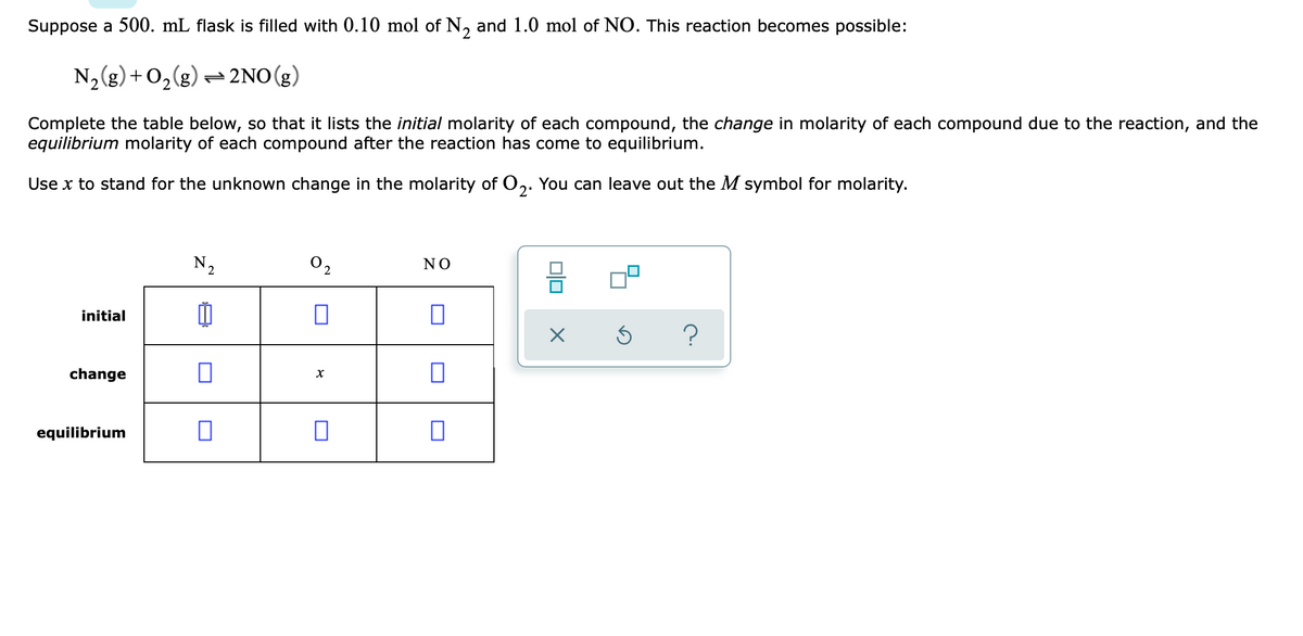 Suppose a 500. mL flask is filled with 0.10 mol of N, and 1.0 mol of NO. This reaction becomes possible:
N,g) + 0,(g) 2NO(g)
Complete the table below, so that it lists the initial molarity of each compound, the change in molarity of each compound due to the reaction, and the
equilibrium molarity of each compound after the reaction has come to equilibrium.
2.
Use x to stand for the unknown change in the molarity of O,. You can leave out the M symbol for molarity.
N2
O2
NO
initial
change
equilibrium
