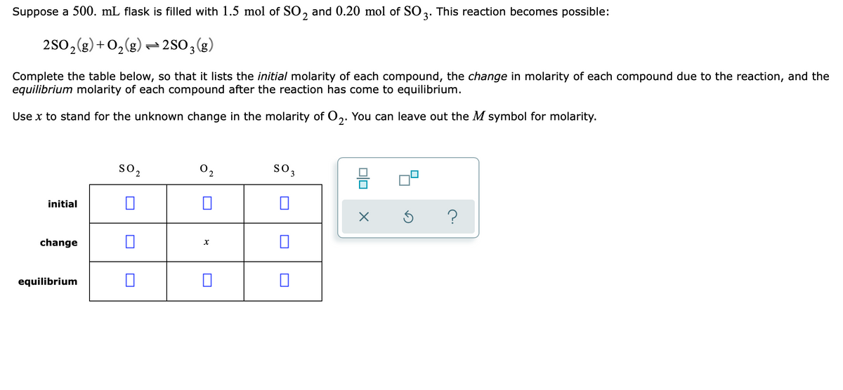 Suppose a 500. mL flask is filled with 1.5 mol of SO, and 0.20 mol of SO2. This reaction becomes possible:
2
(3)
2S0, (g) + 0,(g) =2SO3(g,
Complete the table below, so that it lists the initial molarity of each compound, the change in molarity of each compound due to the reaction, and the
equilibrium molarity of each compound after the reaction has come to equilibrium.
Use x to stand for the unknown change in the molarity of 0,. You can leave out the M symbol for molarity.
2
so,
02
so,
initial
?
change
equilibrium
olo
