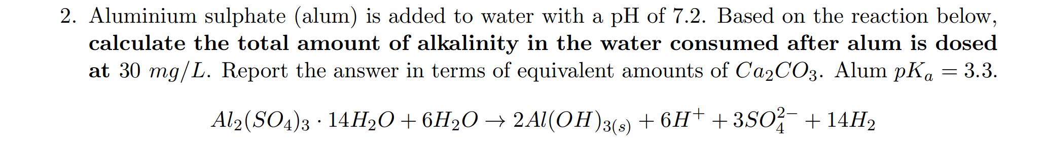2. Aluminium sulphate (alum) is added to water with a pH of 7.2. Based on the reaction below,
calculate the total amount of alkalinity in the water consumed after alum is dosed
at 30 mg/L. Report the answer in terms of equivalent amounts of CA2CO3. Alum pK, = 3.3.
Al2(SO4)3 · 14H2O+6H2O → 2Al(OH)3(3) + 6H† + 3SO + 14H2
