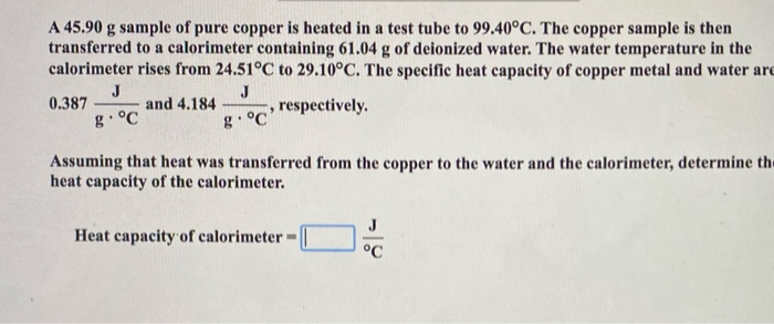 A 45.90 g sample of pure copper is heated in a test tube to 99.40°C. The copper sample is then
transferred to a calorimeter containing 61.04 g of deionized water. The water temperature in the
calorimeter rises from 24.51°C to 29.10°C. The specific heat capacity of copper metal and water are
J
and 4.184
J
respectively.
g• °C
0.387
g• °C
Assuming that heat was transferred from the copper to the water and the calorimeter, determine th
heat capacity of the calorimeter.
Heat capacity of calorimeter =
