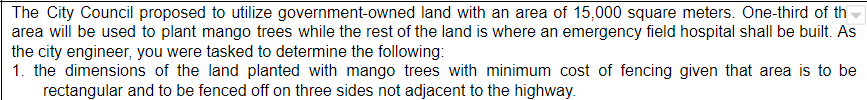The City Council proposed to utilize government-owned land with an area of 15,000 square meters. One-third of th
area will be used to plant mango trees while the rest of the land is where an emergency field hospital shall be built. As
the city engineer, you were tasked to determine the following:
1. the dimensions of the land planted with mango trees with minimum cost of fencing given that area is to be
rectangular and to be fenced off on three sides not adjacent to the highway.
