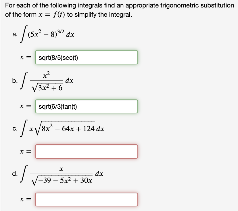 For each of the following integrals find an appropriate trigonometric substitution
of the form x = f(t) to simplify the integral.
(5x² – 8)3/2,
а.
x = sqrt(8/5)sec(t)
x?
b.
dx
(3x2
+ 6
x = sqrt(6/3)tan(t)
8x²
64x + 124 dx
С.
x =
d.
dx
у-39 — 5x2 + 30х
X =
