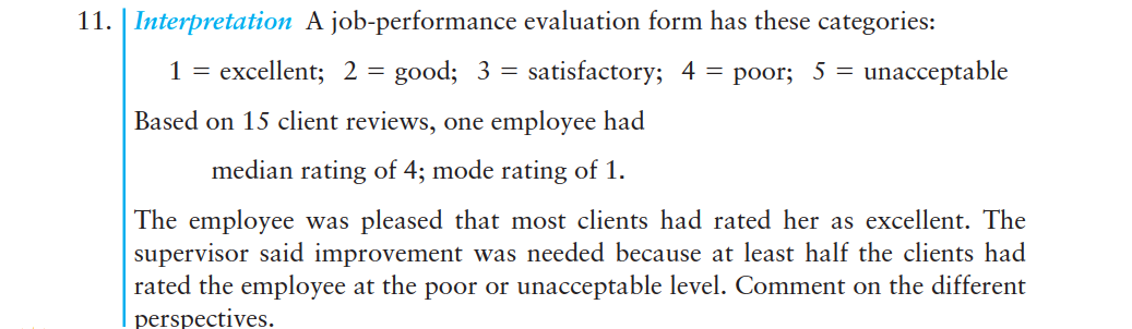 11. | Interpretation A job-performance evaluation form has these categories:
1 = excellent; 2 = good; 3 = satisfactory; 4 = poor; 5 = unacceptable
Based on 15 client reviews, one employee had
median rating of 4; mode rating of 1.
The employee was pleased that most clients had rated her as excellent. The
supervisor said improvement was needed because at least half the clients had
rated the employee at the poor or unacceptable level. Comment on the different
perspectives.
