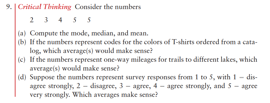 9.
Critical Thinking Consider the numbers
2 3
4
5
5
(a) Compute the mode, median, and mean.
(b) If the numbers represent codes for the colors of T-shirts ordered from a cata-
log, which average(s) would make sense?
(c) If the numbers represent one-way mileages for trails to different lakes, which
average(s) would make sense?
(d) Suppose the numbers represent survey responses from 1 to 5, with 1 = dis-
agree strongly, 2 = disagree, 3 = agree, 4 – agree strongly, and 5 = agree
very strongly. Which averages make sense?
dis-
