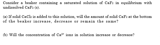Consider a beaker containing a saturated solution of CaF2 in equilibrium with
undissolved CaF: (s).
(a) If solid CaCla is added to this solution, will the amount of solid CaF2 at the bottom
of the beaker increase, decrease or remain the same?
(b) Will the concentration of Ca+ ions in solution increase or decrease?
