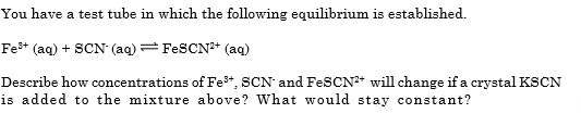You have a test tube in which the following equilibrium is established.
Fe* (aq) + SCN (aq) = FESCN* (ag)
Describe how concentrations of Fe*, SCN and FeSCN* will change if a crystal KSCN
is added to the mixture above? What would stay constant?
