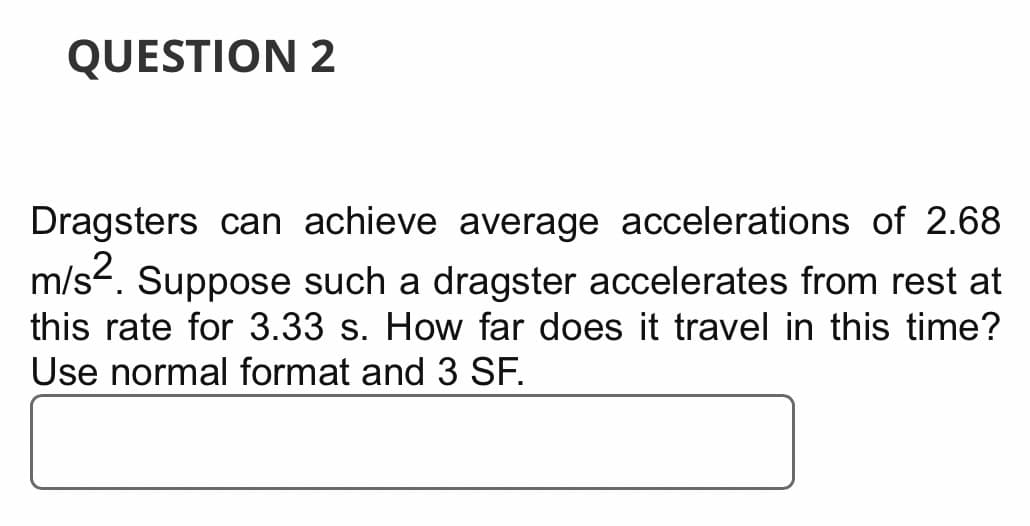 QUESTION 2
Dragsters can achieve average accelerations of 2.68
m/s2. Suppose such a dragster accelerates from rest at
this rate for 3.33 s. How far does it travel in this time?
Use normal format and 3 SF.