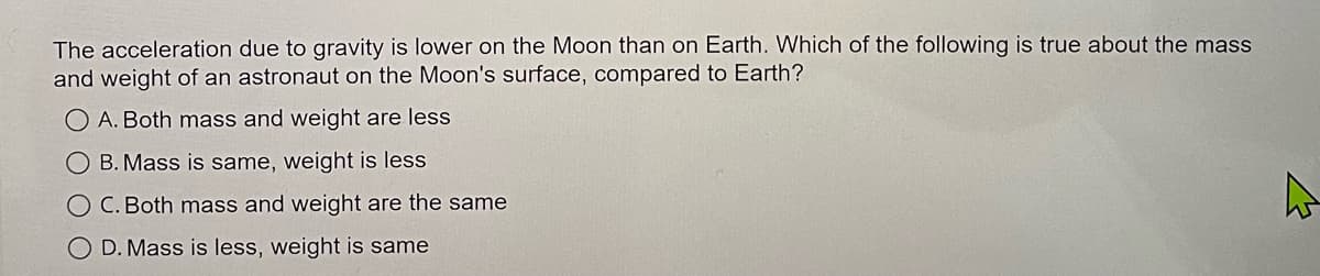 The acceleration due to gravity is lower on the Moon than on Earth. Which of the following is true about the mass
and weight of an astronaut on the Moon's surface, compared to Earth?
O A. Both mass and weight are less
OB. Mass is same, weight is less
O C. Both mass and weight are the same
O D. Mass is less, weight is same
A