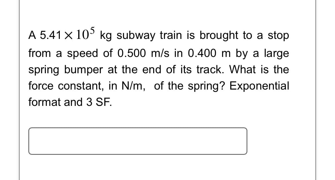 A 5.41 × 105 kg subway train is brought to a stop
from a speed of 0.500 m/s in 0.400 m by a large
spring bumper at the end of its track. What is the
force constant, in N/m, of the spring? Exponential
format and 3 SF.