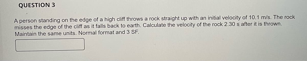 QUESTION 3
A person standing on the edge of a high cliff throws a rock straight up with an initial velocity of 10.1 m/s. The rock
misses the edge of the cliff as it falls back to earth. Calculate the velocity of the rock 2.30 s after it is thrown.
Maintain the same units. Normal format and 3 SF.