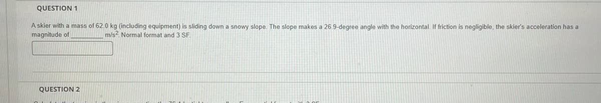 QUESTION 1
A skier with a mass of 62.0 kg (including equipment) is sliding down a snowy slope. The slope makes a 26.9-degree angle with the horizontal. If friction is negligible, the skier's acceleration has a
magnitude of
m/s2 Normal format and 3 SF.
QUESTION 2
