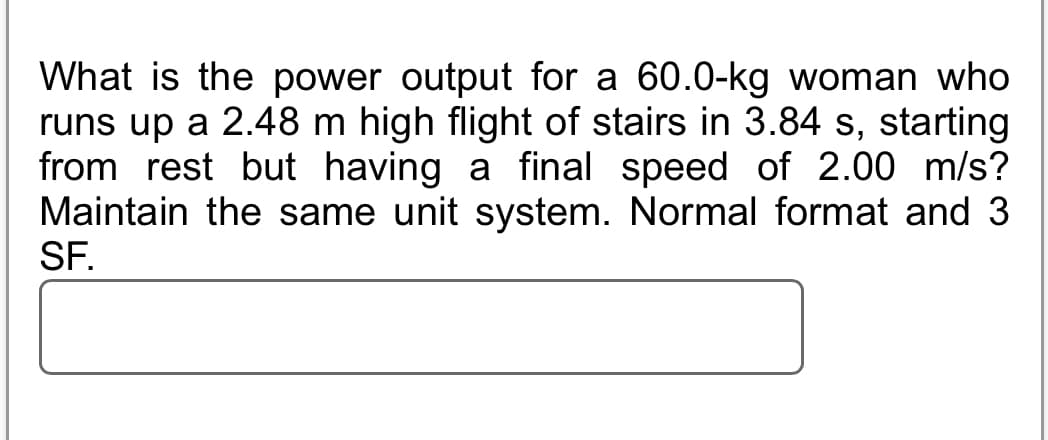 What is the power output for a 60.0-kg woman who
runs up a 2.48 m high flight of stairs in 3.84 s, starting
from rest but having a final speed of 2.00 m/s?
Maintain the same unit system. Normal format and 3
SF.
