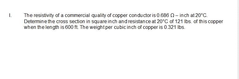 I.
The resistivity of a commercial quality of copper conductor is 0.686 2- inch at 20°C.
Determine the cross section in square inch and resistan ce at 20°C of 121 Ibs. of this copper
when the length is 600 ft. The weightper cubic inch of copper is 0.321 Ibs.
