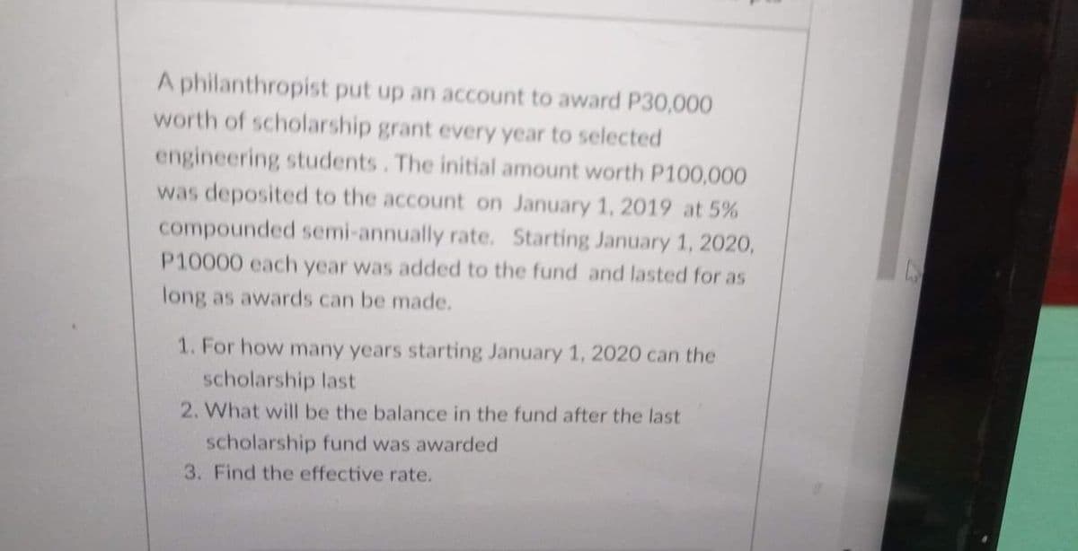 A philanthropist put up an account to award P30,000
worth of scholarship grant every year to selected
engineering students. The initial amount worth P100,000
was deposited to the account on January 1, 2019 at 5%
compounded semi-annually rate. Starting January 1, 2020,
P10000 each year was added to the fund and lasted for as
long as awards can be made.
1. For how many years starting January 1, 2020 can the
scholarship last
2. What will be the balance in the fund after the last
scholarship fund was awarded
3. Find the effective rate.
