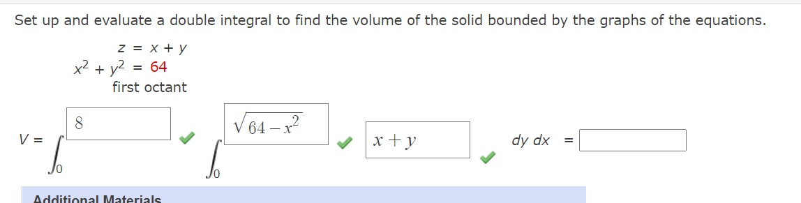 Set up and evaluate a double integral to find the volume of the solid bounded by the graphs of the equations.
z = x + y
x² + y?
64
first octant
8
V 64 – x?
V =
x +y
dy dx =
Additional Materials
