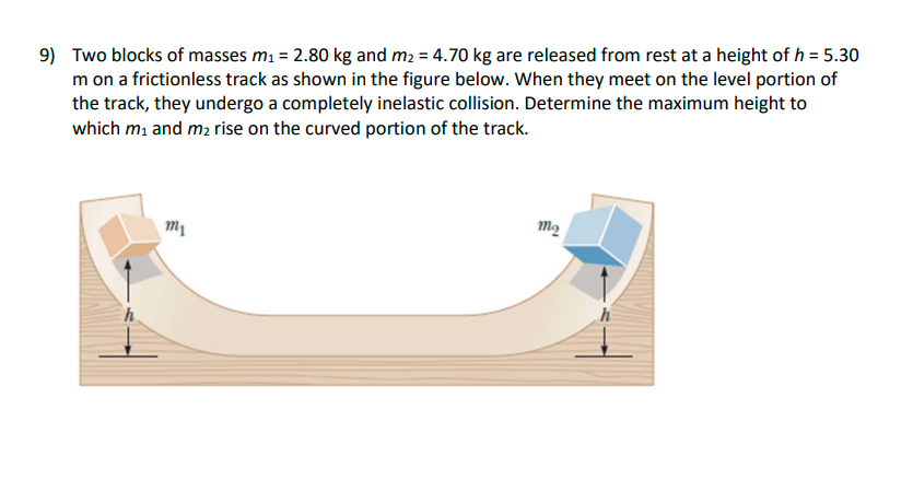 9) Two blocks of masses m1 = 2.80 kg and m2 = 4.70 kg are released from rest at a height of h = 5.30
m on a frictionless track as shown in the figure below. When they meet on the level portion of
the track, they undergo a completely inelastic collision. Determine the maximum height to
which mi and m2 rise on the curved portion of the track.
m2
h.
