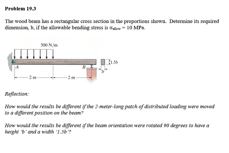 Problem 19.3
The wood beam has a rectangular cross section in the proportions shown. Determine its required
dimension, b, if the allowable bending stress is oallow = 10 MPa.
500 N/m
1.56
|A
2 m
Reflection:
How would the results be different if the 2-meter-long patch of distributed loading were moved
to a different position on the beam?
How would the results be different if the beam orientatio
height 'b'and a width '1.5b'?
were rotated 90 degrees to have a
2.
