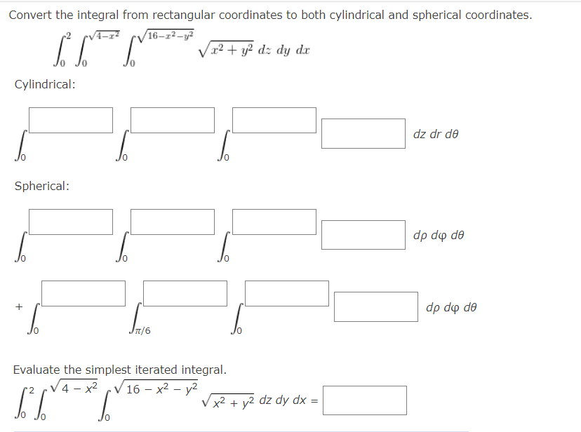 Convert the integral from rectangular coordinates to both cylindrical and spherical coordinates.
16–r²–y²
Vr2 + y2 dz dy dx
Cylindrical:
dz dr de
Spherical:
dp do de
dp do de
T/6
Evaluate the simplest iterated integral.
V4 – x2 V16 – x² – y2
x² + y2 dz dy dx =
+
