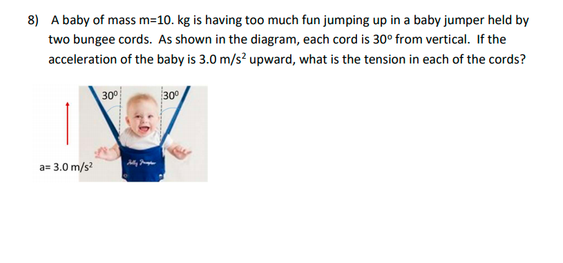 8) A baby of mass m=10. kg is having too much fun jumping up in a baby jumper held by
two bungee cords. As shown in the diagram, each cord is 30° from vertical. If the
acceleration of the baby is 3.0 m/s? upward, what is the tension in each of the cords?
30°
30
a= 3.0 m/s?
