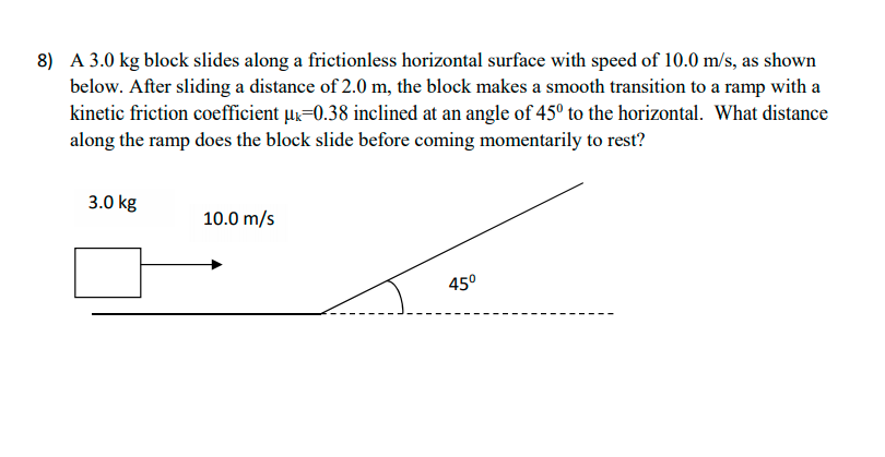 8) A 3.0 kg block slides along a frictionless horizontal surface with speed of 10.0 m/s, as shown
below. After sliding a distance of 2.0 m, the block makes a smooth transition to a ramp with a
kinetic friction coefficient u=0.38 inclined at an angle of 45° to the horizontal. What distance
along the ramp does the block slide before coming momentarily to rest?
3.0 kg
10.0 m/s
450
