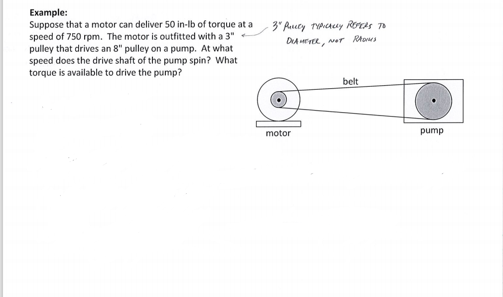 Example:
Suppose that a motor can deliver 50 in-lb of torque at a
3" Reucty TYpictcey REFERS TO
speed of 750 rpm. The motor is outfitted with a 3"
pulley that drives an 8" pulley on a pump. At what
speed does the drive shaft of the pump spin? What
torque is available to drive the pump?
DIA METER, NOT RADUS
belt
motor
pump
