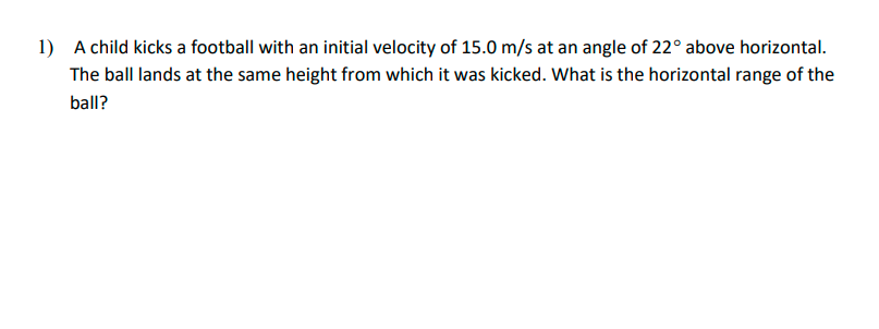 1) A child kicks a football with an initial velocity of 15.0 m/s at an angle of 22° above horizontal.
The ball lands at the same height from which it was kicked. What is the horizontal range of the
ball?

