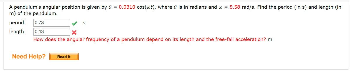 A pendulum's angular position is given by 0 = 0.0310 cos(wt), where 0 is in radians and w = 8.58 rad/s. Find the period (in s) and length (in
m) of the pendulum.
period
0.73
length
0.13
How does the angular frequency of a pendulum depend on its length and the free-fall acceleration? m
Need Help?
Read It
