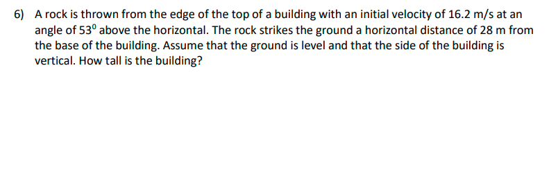 6) A rock is thrown from the edge of the top of a building with an initial velocity of 16.2 m/s at an
angle of 53° above the horizontal. The rock strikes the ground a horizontal distance of 28 m from
the base of the building. Assume that the ground is level and that the side of the building is
vertical. How tall is the building?
