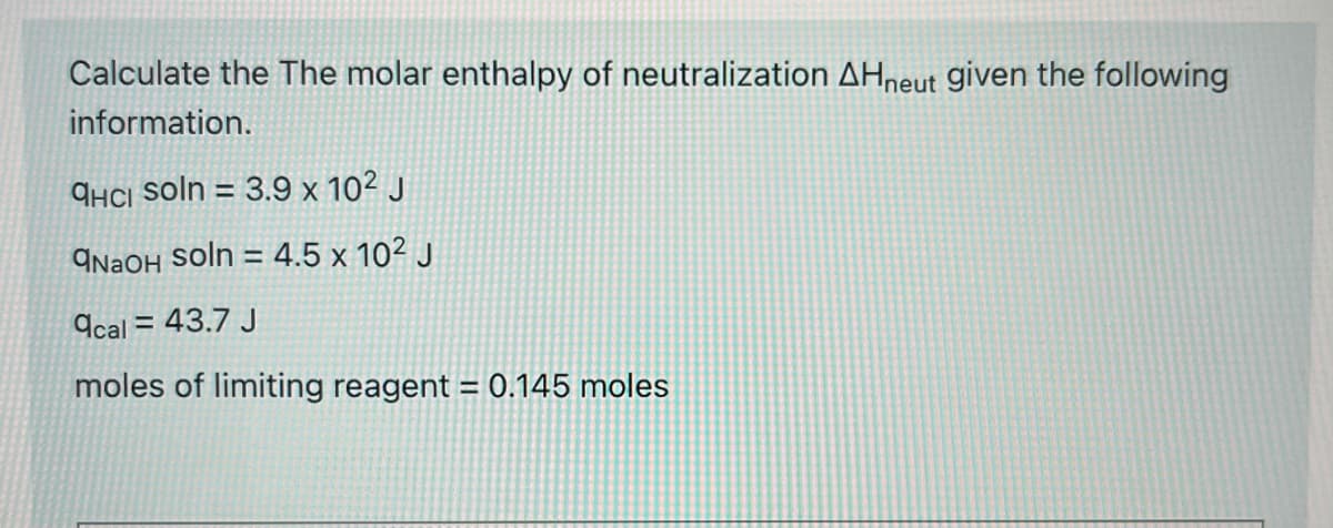 Calculate the The molar enthalpy of neutralization AHneut given the following
information.
qíci soln = 3.9 x 10² J
9NAOH Soln = 4.5 x 10² J
9cal = 43.7 J
moles of limiting reagent = 0.145 moles
