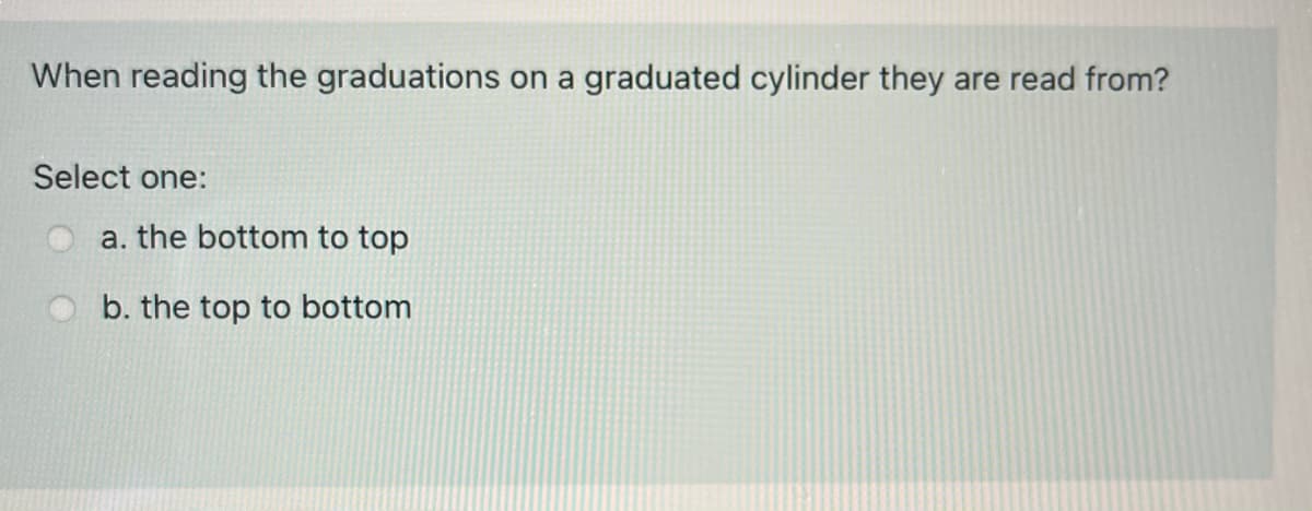 When reading the graduations on a graduated cylinder they are read from?
Select one:
a. the bottom to top
b. the top to bottom
