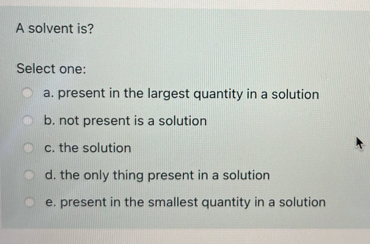 A solvent is?
Select one:
a. present in the largest quantity in a solution
b. not present is a solution
c. the solution
O d. the only thing present in a solution
e. present in the smallest quantity in a solution
