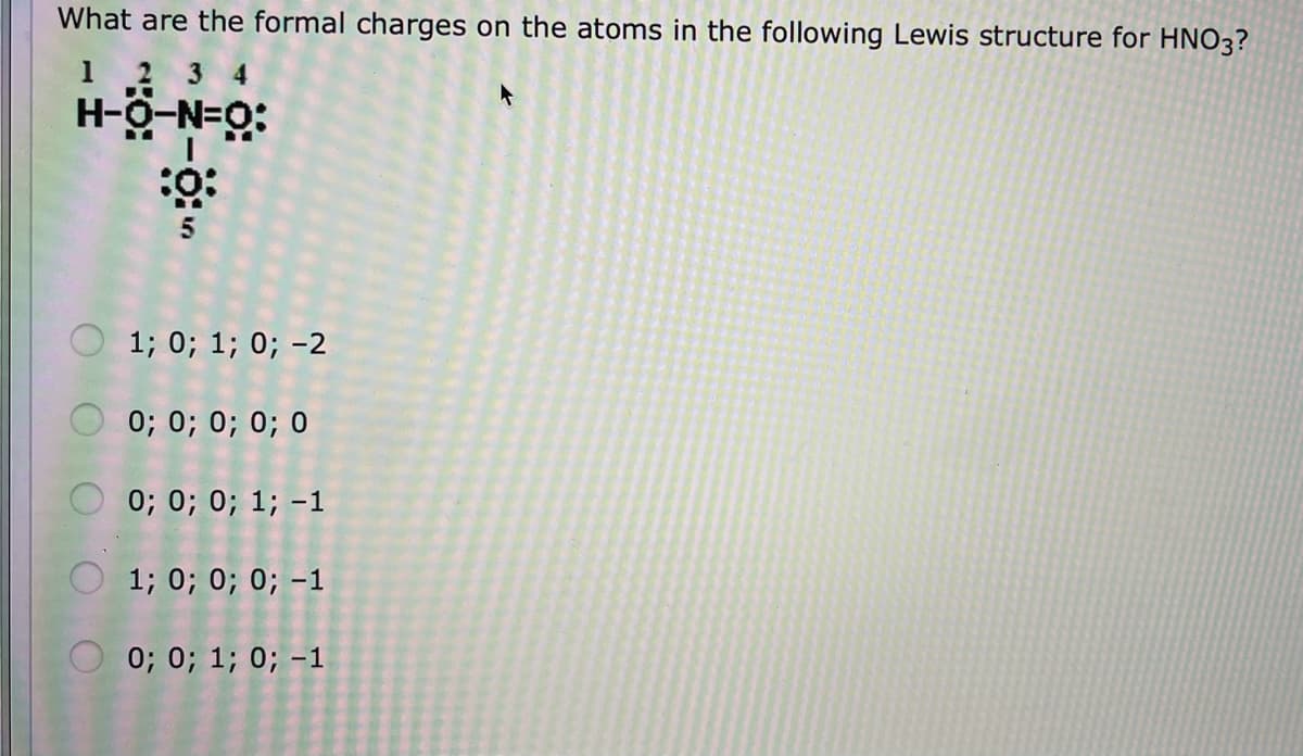 What are the formal charges on the atoms in the following Lewis structure for HNO3?
1 2
4
:ö-N-Ö-H
O 1; 0; 1; 0; -2
0; 0; 0; 0; 0
O 0; 0; 0; 1; -1
O 1; 0; 0; 0; -1
0; 0; 1; 0; -1
