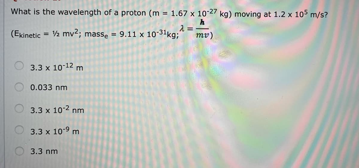 What is the wavelength of a proton (m = 1.67 x 10-27 kg) moving at 1.2 x 105 m/s?
h
(Ekinetic
2 mv2; masse = 9.11 x 10-31kg;
mv)
%D
O 3.3 x 10-12 m
0.033 nm
3.3 x 10-2 nm
3.3 x 10-9 m
3.3 nm
