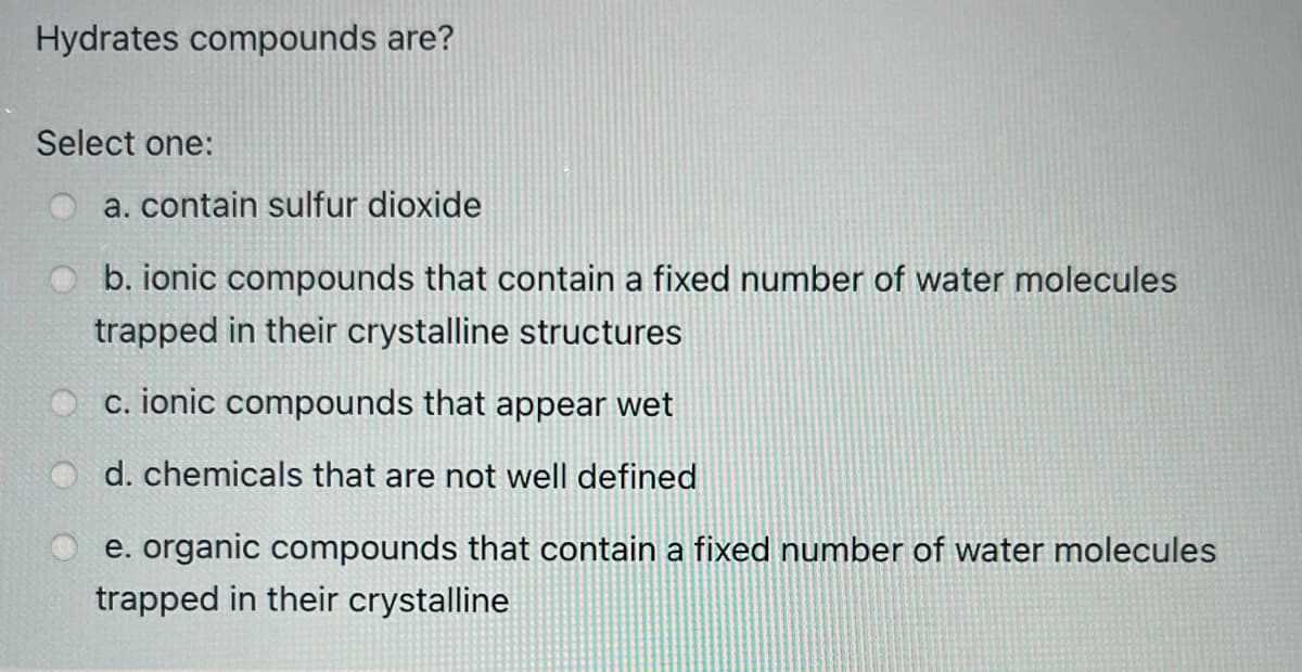 Hydrates compounds are?
Select one:
a. contain sulfur dioxide
b. ionic compounds that contain a fixed number of water molecules
trapped in their crystalline structures
c. ionic compounds that appear wet
d. chemicals that are not well defined
e. organic compounds that contain a fixed number of water molecules
trapped in their crystalline
