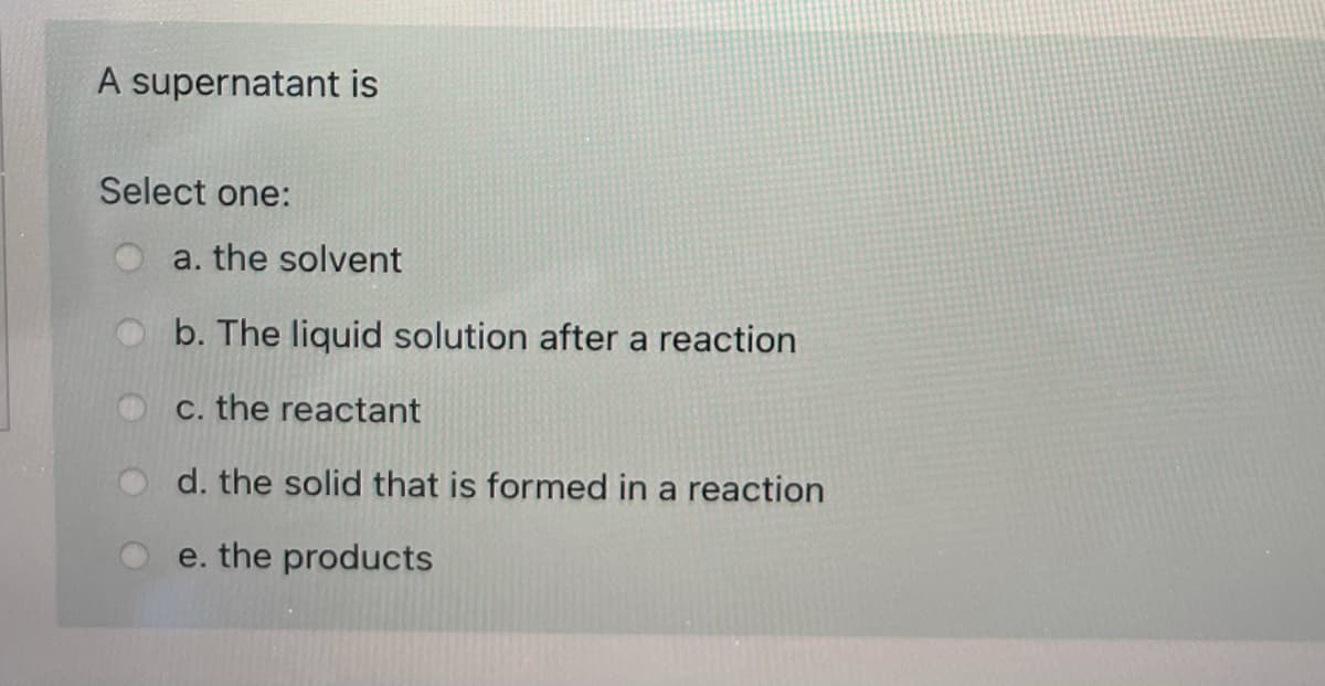A supernatant is
Select one:
a. the solvent
b. The liquid solution after a reaction
C. the reactant
d. the solid that is formed in a reaction
e. the products
