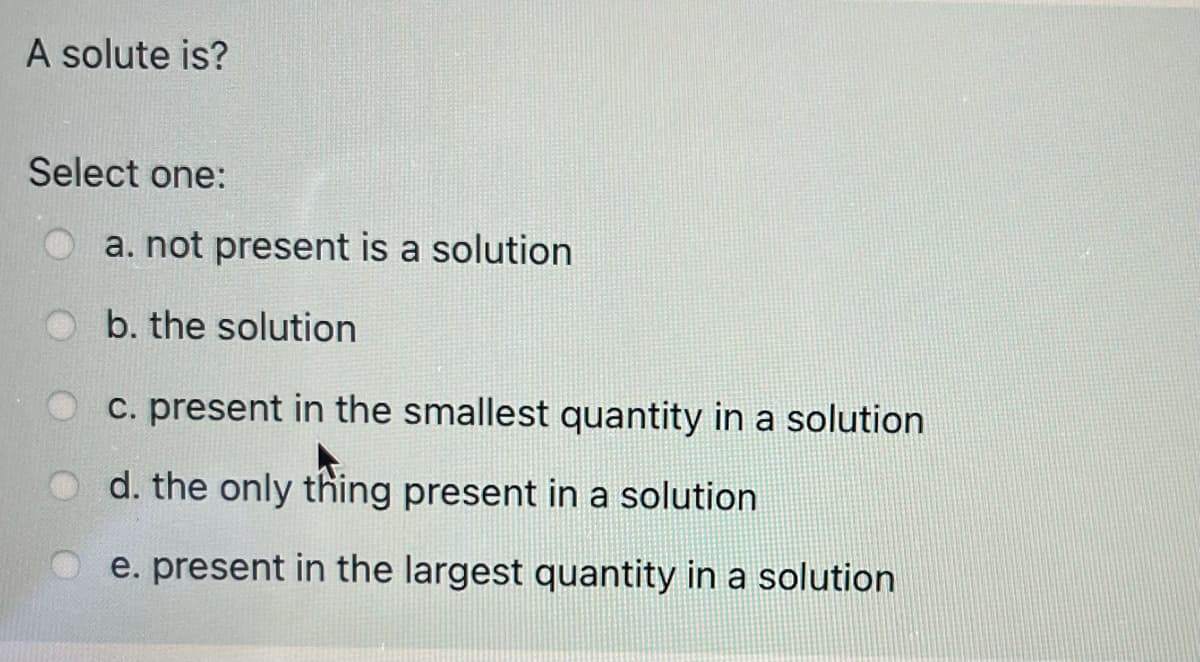 A solute is?
Select one:
a. not present is a solution
b. the solution
O c. present in the smallest quantity in a solution
d. the only thing present in a solution
O e. present in the largest quantity in a solution
