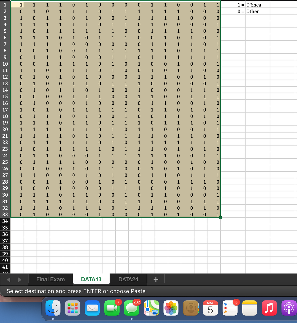 1
1
1
1
1
1
1
0 0
1
1
1= O'Shea
2
1
1
1
1
1
1
1
1
1
1
0 = Other
1
1
1
1
1
1
1
1
1
4
1
1
1
1
1
1
1
1
1
1
1
1
1
1
1
1
1
1
1
1
1
1
1
1
1
1
1
1
1
1
1
7
1
1
1
1
1
1
1
1
1
8
1
1
1
1
1
1
1
1
1
1
1
9.
1
1
1
1
1
1
1
1
1
1
1
10
1
1
1
1
1
1
1
1
11
1
1
1
1
1
1
1
1
1
12
1
1
1
1
1
1
1
13
1
1
1
1
1
1
1
14
1
1
1
1
1
1
15
1
1
1
1
1
1
1
1
16
1
1
1
1
1
17
1
1
1
1
1
1
1
1
1
1
1
18
1
1
1
1
1
1
1
1
19
1
1
1
1
1
1
1
1
1
1
1
1
20
1
1
1
1
1
1
1
1
1
1
1
21
1
1
1
1
1
1
1
1
1
1
1
22
1
1
1
1
1
1
1
1
1
1
1
1
1
23
1
1
1
1
1
1
1
1
1
1
1
24
1
1
1
1
1
1
1
1
1
1
25
1
1
1
1
1
1
26
1
1
1
1
1
1
27
1
1
1
1
1
1
1
1
1
28
1
1
1
1
1
1
1
29
1
1
1
1
1
1
1
30
1
1
1
1
1
1
1
1
31
1
1
1
1
1
1
1
1
1
32
1
1
1
1
1
1
1
1
1
1
1
33
1
1
1
1
34
35
36
37
38
39
40
41
Final Exam
DATA13
DATA24
Select
destination and press
ENTER or
choose
Paste
232
MAY
280
1101
1.
