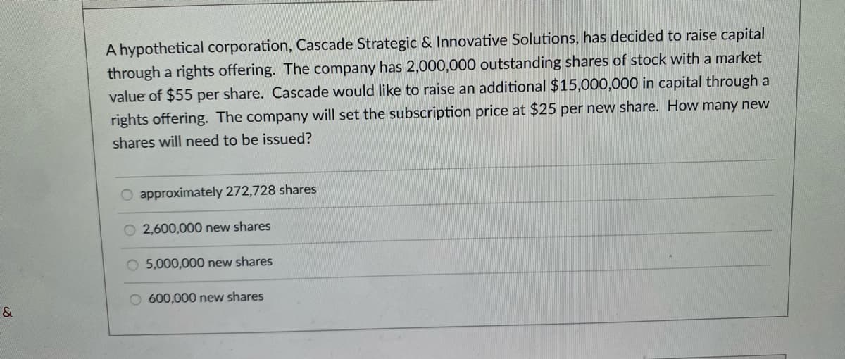 &
A hypothetical corporation, Cascade Strategic & Innovative Solutions, has decided to raise capital
through a rights offering. The company has 2,000,000 outstanding shares of stock with a market
value of $55 per share. Cascade would like to raise an additional $15,000,000 in capital through a
rights offering. The company will set the subscription price at $25 per new share. How many new
shares will need to be issued?
O approximately 272,728 shares
2,600,000 new shares
5,000,000 new shares
O 600,000 new shares