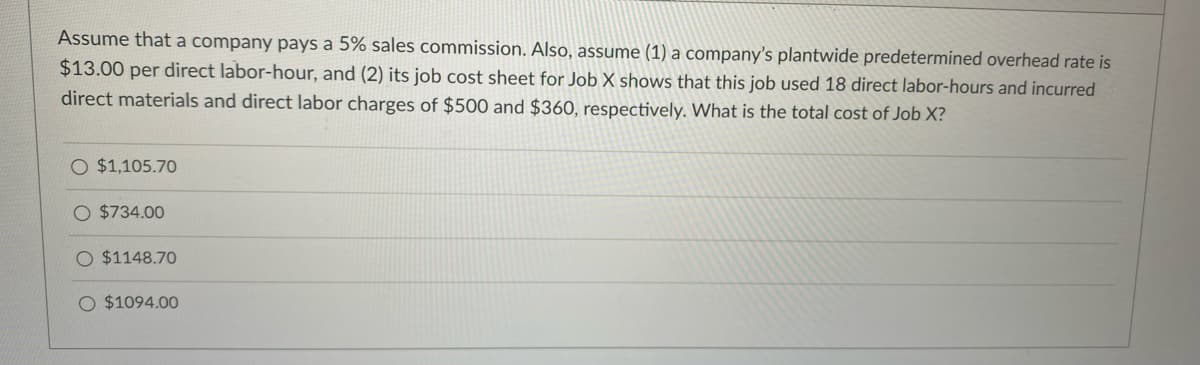 Assume that a company pays a 5% sales commission. Also, assume (1) a company's plantwide predetermined overhead rate is
$13.00 per direct labor-hour, and (2) its job cost sheet for Job X shows that this job used 18 direct labor-hours and incurred
direct materials and direct labor charges of $500 and $360, respectively. What is the total cost of Job X?
O $1,105.70
O $734.00
O $1148.70
O $1094.00