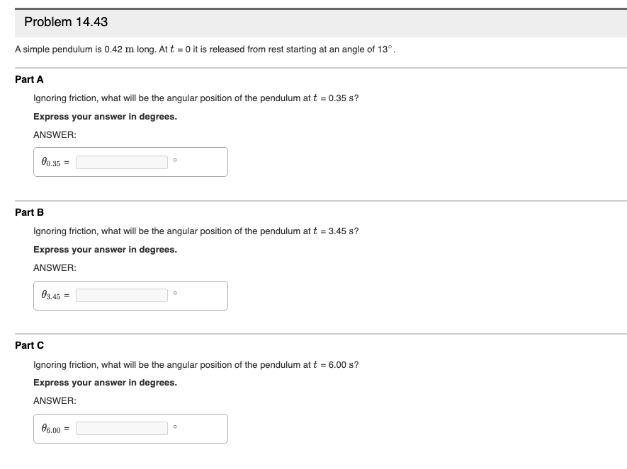 Problem 14.43
A simple pendulum is 0.42 m long. At t = 0 it is released from rest starting at an angle of 13°.
Part A
Ignoring friction, what will be the angular position of the pendulum at t = 0.35 s?
Express your answer in degrees.
ANSWER:
0o.35
Part B
Ignoring friction, what will be the angular position of the pendulum at t = 3.45 s?
Express your answer in degrees.
ANSWER:
03.45 =
Part C
Ignoring friction, what will be the angular position of the pendulum at t = 6.00 s?
Express your answer in degrees.
ANSWER:
O6.00 =
