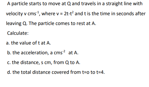 A particle starts to move at Q and travels in a straight line with
velocity v cms*, where v = 2t-t and t is the time in seconds after
leaving Q. The particle comes to rest at A.
Calculate:
a. the value of t at A.
b. the acceleration, a cms? at A.
c. the distance, s cm, from Q to A.
d. the total distance covered from t=o to t=4.
