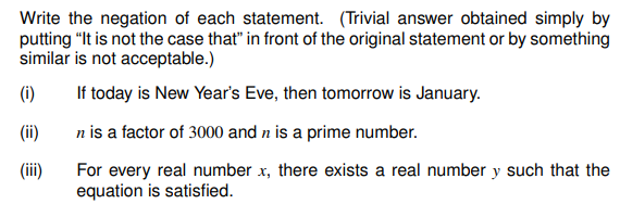 Write the negation of each statement. (Trivial answer obtained simply by
putting "It is not the case that" in front of the original statement or by something
similar is not acceptable.)
(i)
If today is New Year's Eve, then tomorrow is January.
(ii)
n is a factor of 3000 and n is a prime number.
(iii)
For every real number x, there exists a real number y such that the
equation is satisfied.
