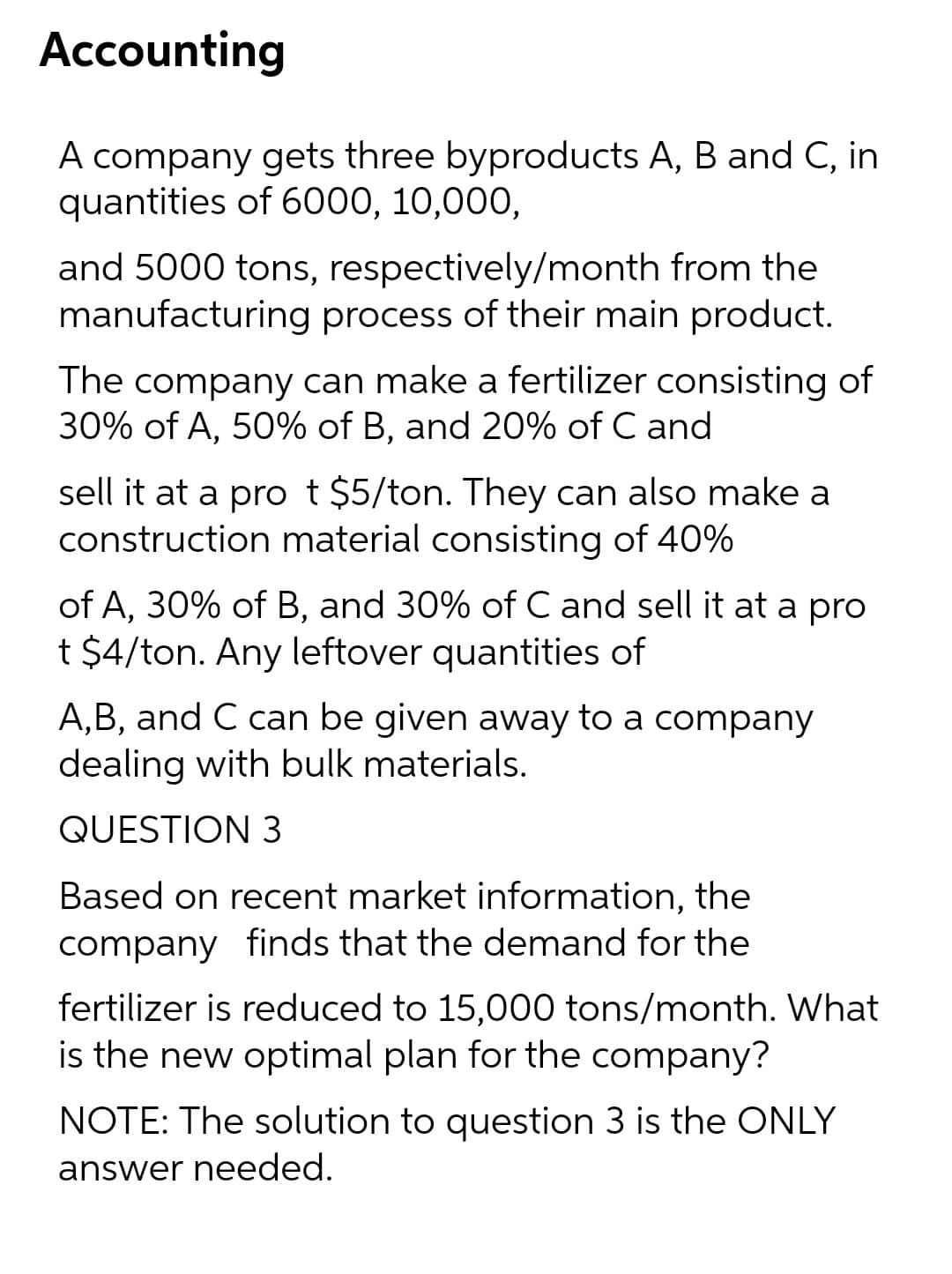 Accounting
A company gets three byproducts A, B and C, in
quantities of 6000, 10,000,
and 5000 tons, respectively/month from the
manufacturing process of their main product.
The company can make a fertilizer consisting of
30% of A, 50% of B, and 20% of C and
sell it at a pro t $5/ton. They can also make a
construction material consisting of 40%
of A, 30% of B, and 30% of C and sell it at a pro
t $4/ton. Any leftover quantities of
A,B, and C can be given away to a company
dealing with bulk materials.
QUESTION 3
Based on recent market information, the
company finds that the demand for the
fertilizer is reduced to 15,000 tons/month. What
is the new optimal plan for the company?
NOTE: The solution to question 3 is the ONLY
answer needed.
